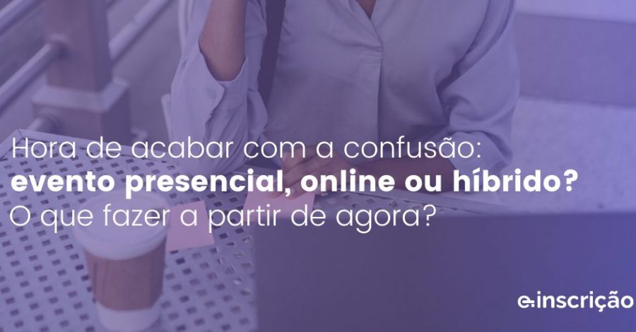 Hora de acabar com a confusão: evento presencial, online ou híbrido? O que fazer a partir de agora?